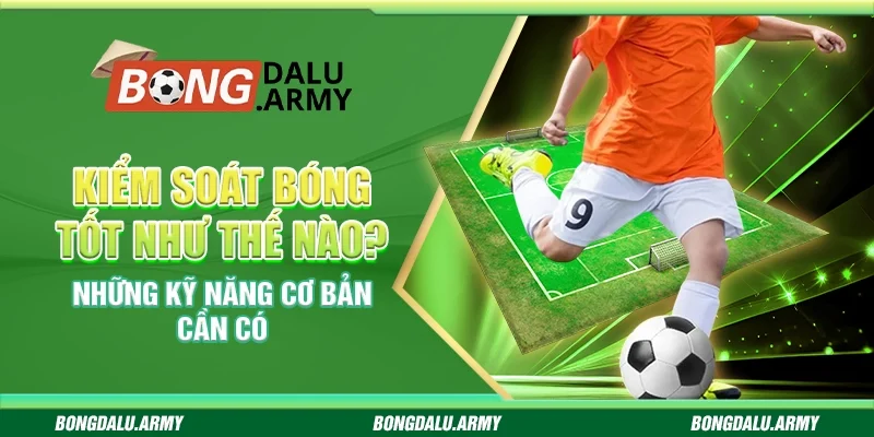 Kiểm soát bóng tốt như thế nào? Những kỹ năng cơ bản cần có